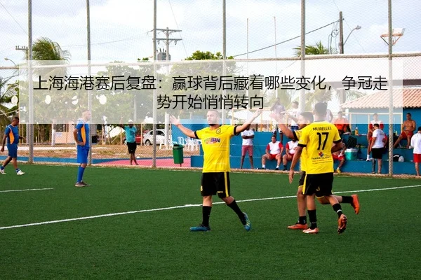 上海海港赛后复盘：赢球背后藏着哪些变化，争冠走势开始悄悄转向